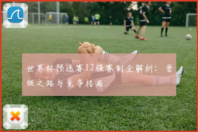 世界杯预选赛12强赛制全解析：晋级之路与竞争格局