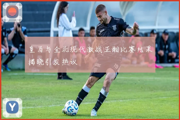 皇马与全北现代激战正酣比赛结果揭晓引发热议