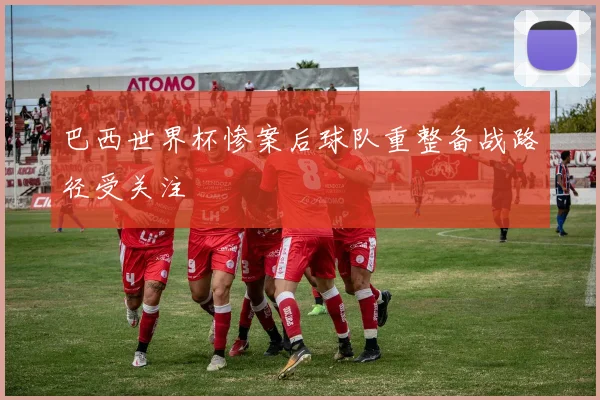 巴西世界杯惨案后球队重整备战路径受关注