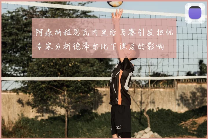 阿森纳租恩瓦内里给马赛引发担忧专家分析德泽尔比下课后的影响