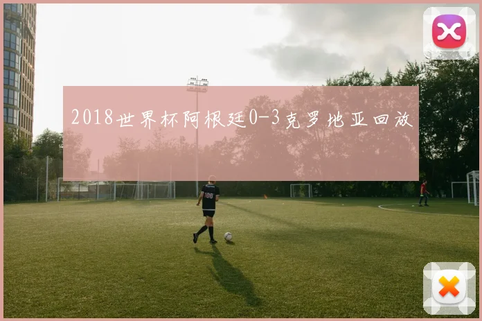 2018世界杯阿根廷0-3克罗地亚回放