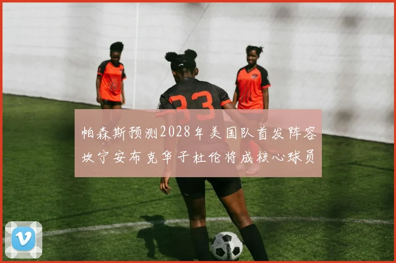 帕森斯预测2028年美国队首发阵容坎宁安布克华子杜伦将成核心球员