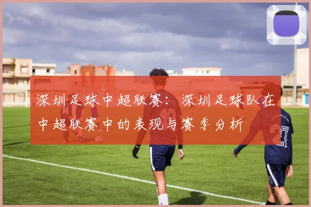 深圳足球中超联赛:深圳足球队在中超联赛中的表现与赛季分析
