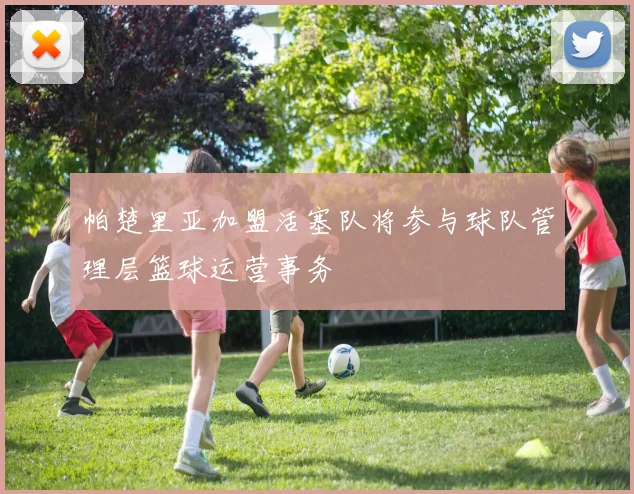帕楚里亚加盟活塞队将参与球队管理层篮球运营事务