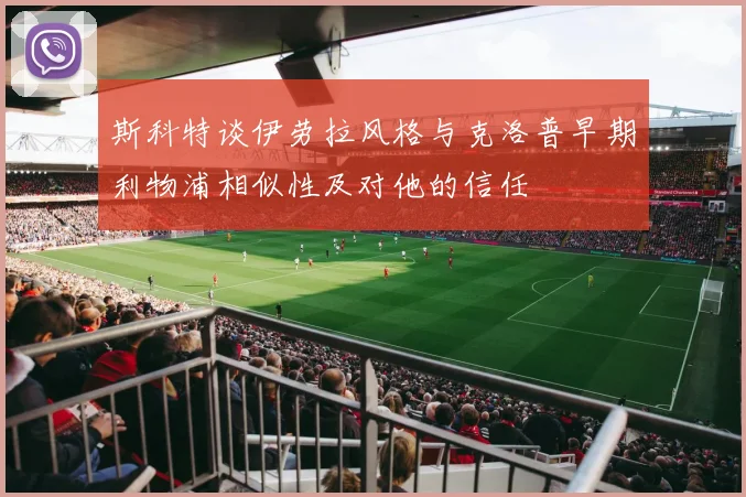 斯科特谈伊劳拉风格与克洛普早期利物浦相似性及对他的信任