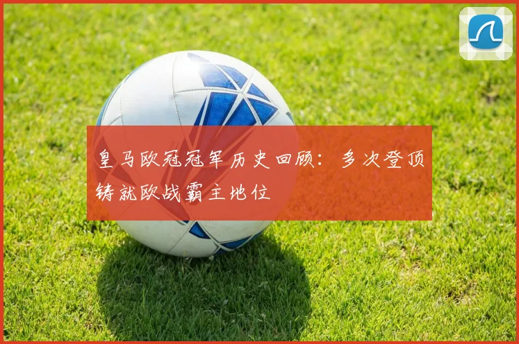 皇马欧冠冠军历史回顾:多次登顶铸就欧战霸主地位