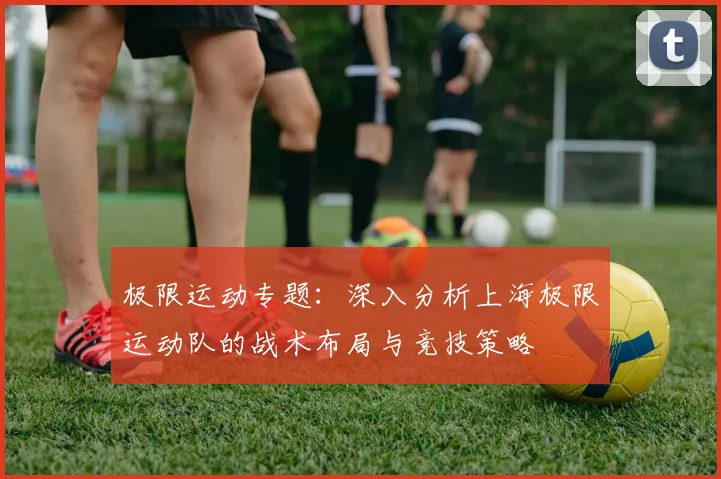 极限运动专题:深入分析上海极限运动队的战术布局与竞技策略