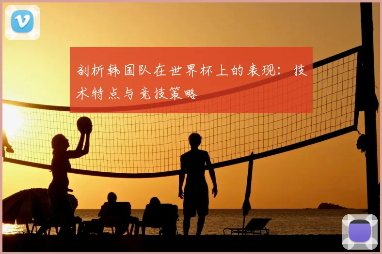 剖析韩国队在世界杯上的表现:技术特点与竞技策略