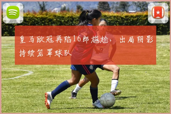 皇马欧冠再陷16郎尴尬,出局阴影持续笼罩球队