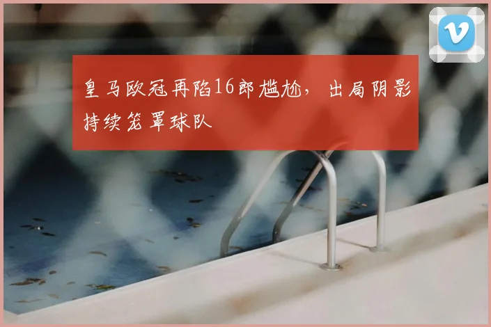 皇马欧冠再陷16郎尴尬,出局阴影持续笼罩球队