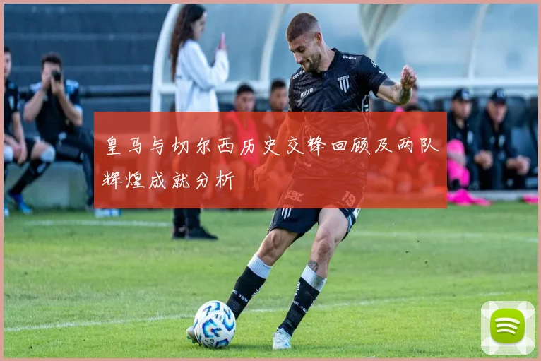 皇马与切尔西历史交锋回顾及两队辉煌成就分析