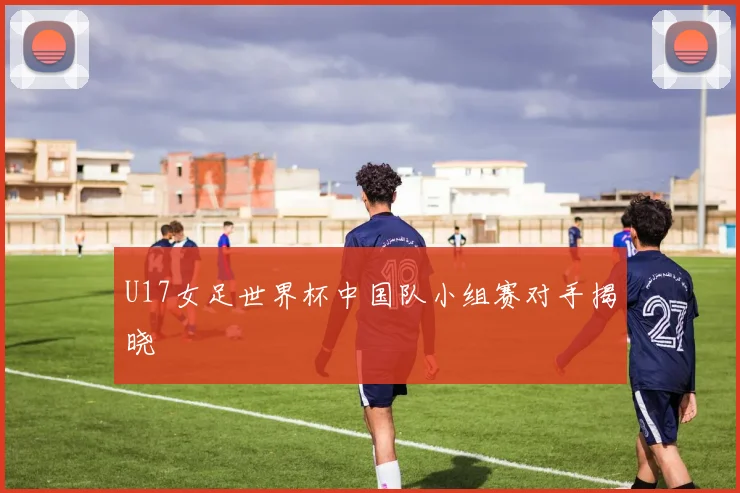 U17女足世界杯中国队小组赛对手揭晓