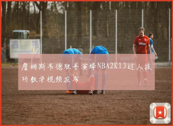 詹姆斯韦德联手演绎NBA2K13过人技巧教学视频发布