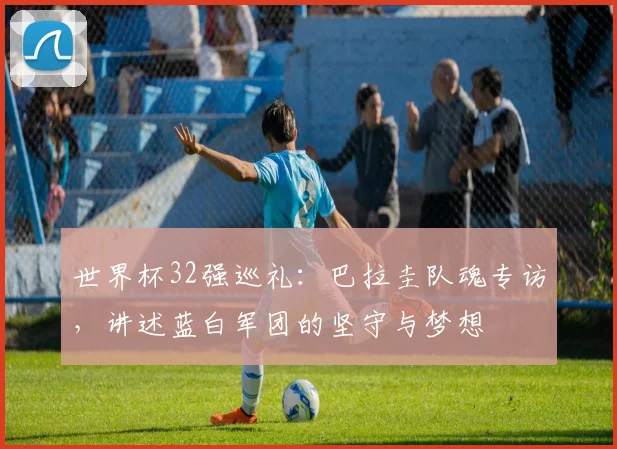 世界杯32强巡礼:巴拉圭队魂专访,讲述蓝白军团的坚守与梦想