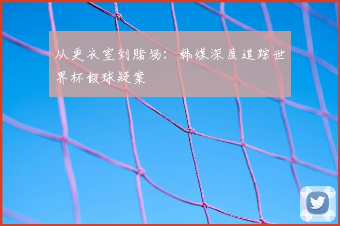从更衣室到赌场:韩媒深度追踪世界杯假球疑案