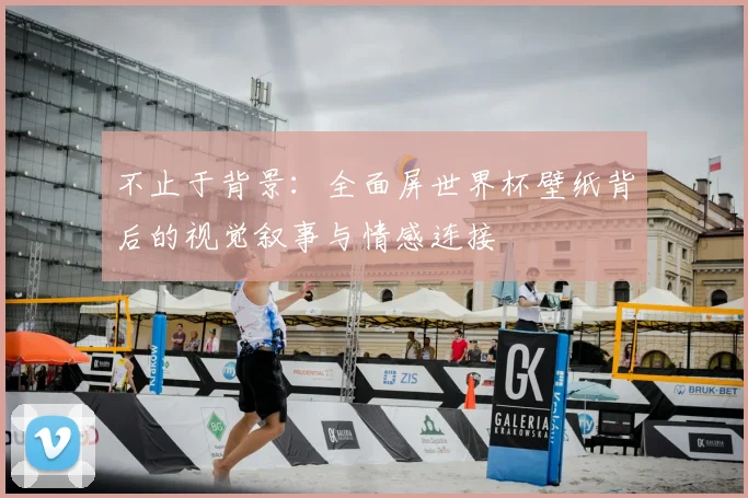 不止于背景：全面屏世界杯壁纸背后的视觉叙事与情感连接