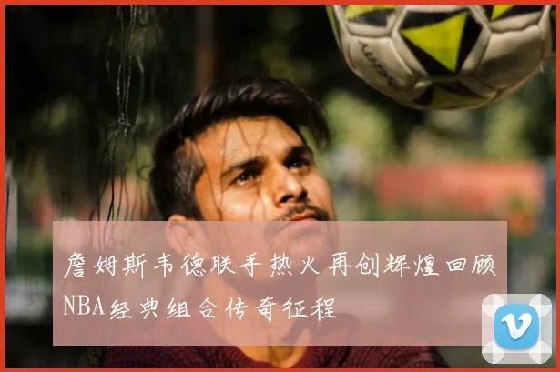 詹姆斯韦德联手热火再创辉煌回顾NBA经典组合传奇征程