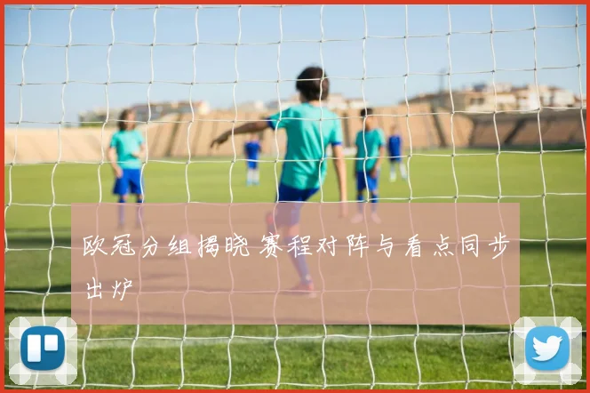 欧冠分组揭晓 赛程对阵与看点同步出炉
