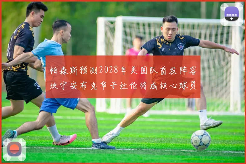 帕森斯预测2028年美国队首发阵容坎宁安布克华子杜伦将成核心球员