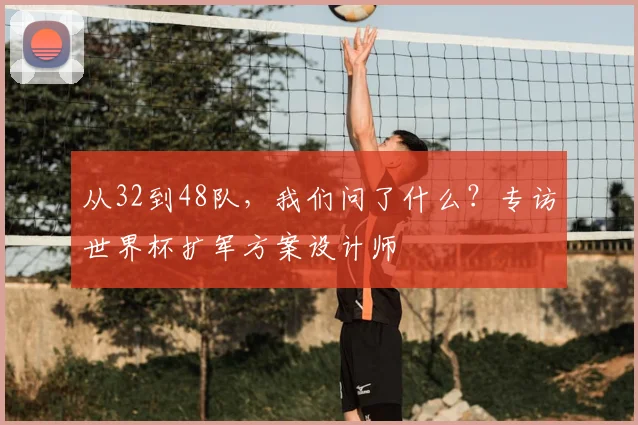 从32到48队,我们问了什么?专访世界杯扩军方案设计师