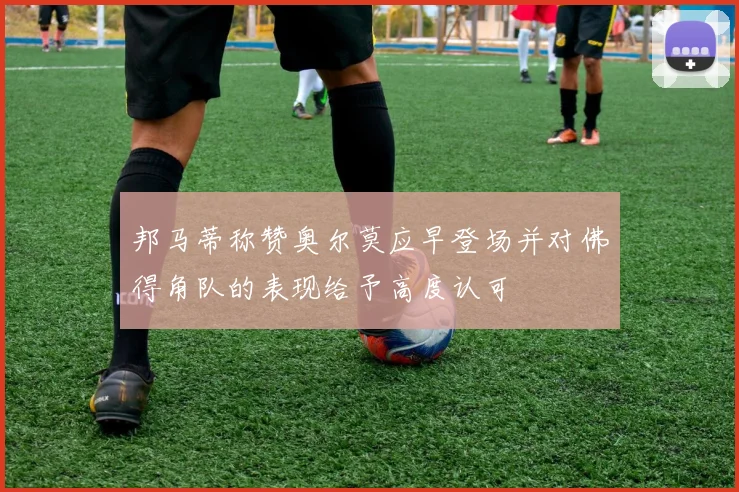 邦马蒂称赞奥尔莫应早登场并对佛得角队的表现给予高度认可