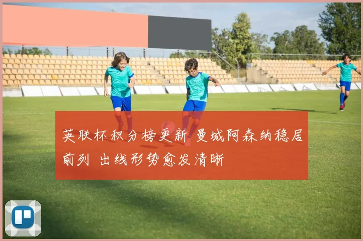 英联杯积分榜更新 曼城阿森纳稳居前列 出线形势愈发清晰