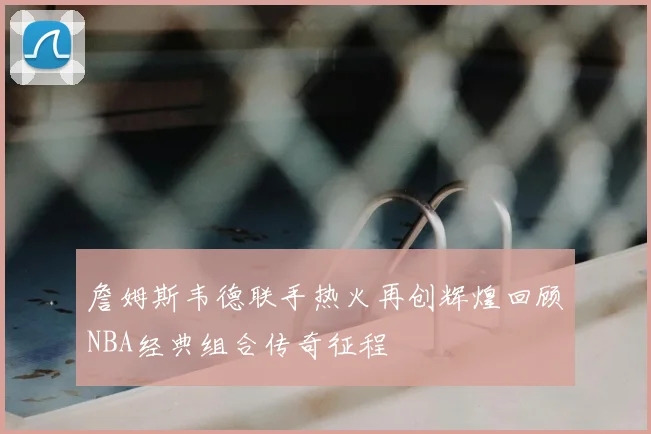 詹姆斯韦德联手热火再创辉煌回顾NBA经典组合传奇征程
