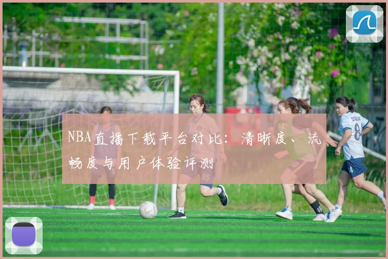 NBA直播下载平台对比:清晰度、流畅度与用户体验评测