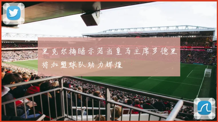 里克尔梅暗示若当皇马主席罗德里将加盟球队助力辉煌