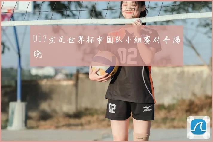 U17女足世界杯中国队小组赛对手揭晓