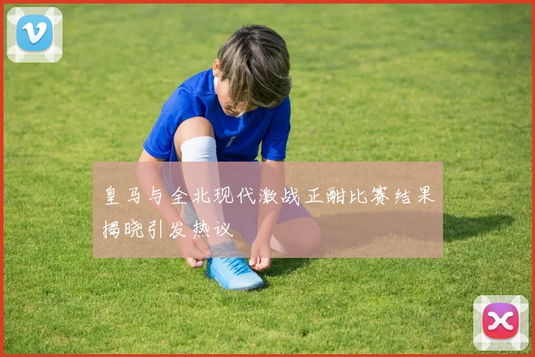 皇马与全北现代激战正酣比赛结果揭晓引发热议