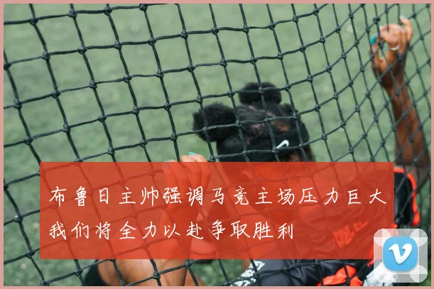 布鲁日主帅强调马竞主场压力巨大我们将全力以赴争取胜利