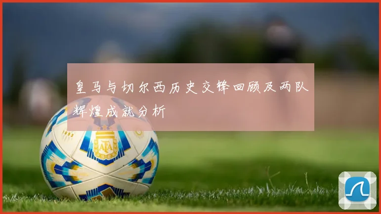 皇马与切尔西历史交锋回顾及两队辉煌成就分析