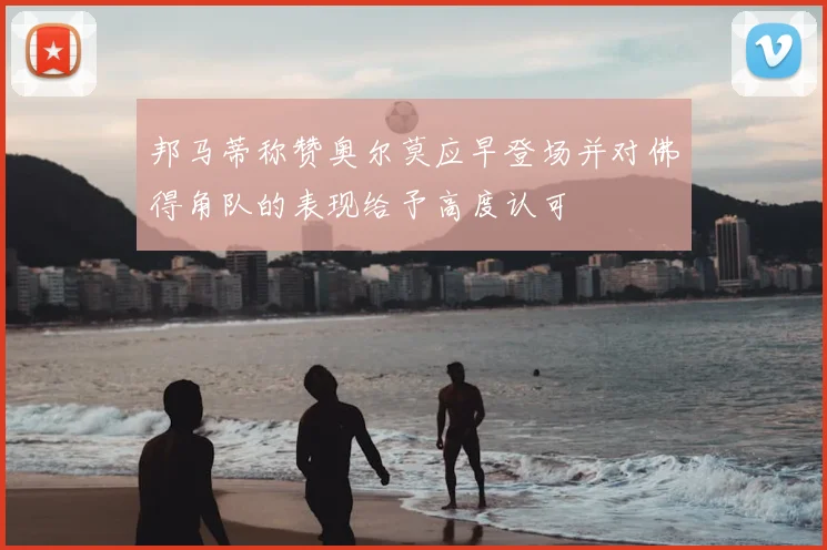 邦马蒂称赞奥尔莫应早登场并对佛得角队的表现给予高度认可