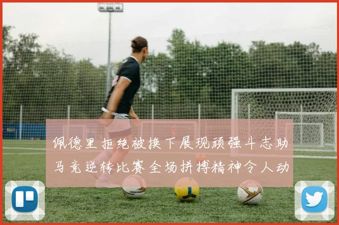 佩德里拒绝被换下展现顽强斗志助马竞逆转比赛全场拼搏精神令人动容