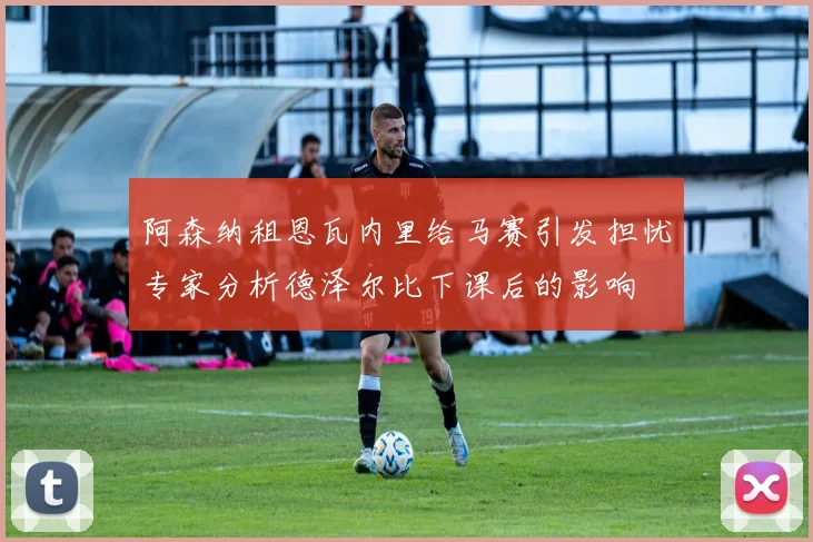 阿森纳租恩瓦内里给马赛引发担忧专家分析德泽尔比下课后的影响