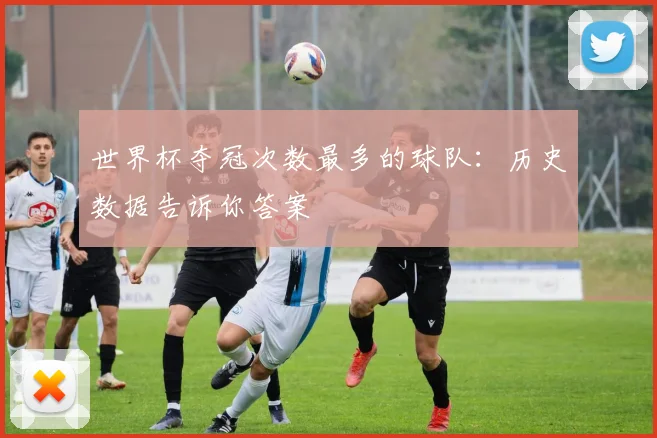 世界杯夺冠次数最多的球队:历史数据告诉你答案